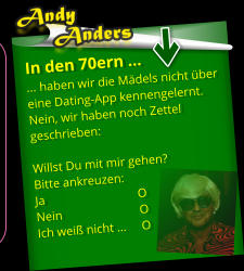 In den 70ern … … haben wir die Mädels nicht über eine Dating-App kennengelernt. Nein, wir haben noch Zettel geschrieben:   Willst Du mit mir gehen?  Bitte ankreuzen:  Ja                              O Nein                         O Ich weiß nicht …     O